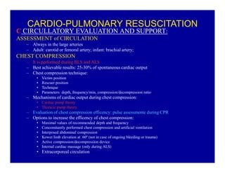 CARDIO-PULMONARY RESUSCITATION

C CIRCULLATORY EVALUATION AND SUPPORT:
ASSESSMENT of CIRCULATION
± Always in the large arteries
± Adult: carotid or femoral artery; infant: brachial artery;

CHEST COMPRESSION
± It is performed during BLS and ALS
± Best achievable results: 25-30% of spontaneous cardiac output
± Chest compression technique:
‡
‡
‡
‡

Victim position
Rescuer position
Technique
Parameters: depth, frequency/min, compression/decompression ratio

± Mechanisms of cardiac output during chest compression:
‡ Cardiac pump theory
‡ Thoracic pump theory

± Evaluation of chest compression efficency: pulse assessmente during CPR
± Options to increase the efficency of chest compression:
‡
‡
‡
‡
‡
‡

Maximal values of recommended depth and frequency
Concomitantly performed chest compression and artificial ventilation
Interposed abdominal compression
Kower limb elevation at 60º (not in case of ongoing bleeding or trauma)
Active compression/decompression device
Internal cardiac massage (only during ALS)

‡ Extracorporeal circulation

 