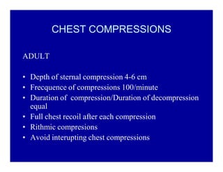 CHEST COMPRESSIONS
ADULT
‡ Depth of sternal compression 4-6 cm
‡ Frecquence of compressions 100/minute
‡ Duration of compression/Duration of decompression
equal
‡ Full chest recoil after each compression
‡ Rithmic compresions
‡ Avoid interupting chest compressions

 