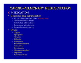 CARDIO-PULMONARY RESUSCITATION
C MEDICATION:
‡ Routes for drug administration
±
±
±
±
±

Peripheral intravenous access ± standard route
Central intravenous access
Intratracheal administration
Intraosseous administration
Intracardiac administration

‡ Drugs:
±
±
±
±
±
±
±
±
±
±
±

Oxygen
Epinephrine
Atropine
Lidocaine
Vasopresine
Sodium bicarbonate
Amiodarone
Procainamide
Magnesium sulphate
Dopamine
Volume solutions

 