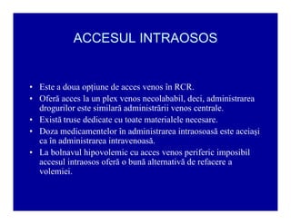 ACCESUL INTRAOSOS

‡ Este a doua opţiune de acces venos în RCR.
‡ Oferă acces la un plex venos necolababil, deci, administrarea
drogurilor este similară administrării venos centrale.
‡ Există truse dedicate cu toate materialele necesare.
‡ Doza medicamentelor în administrarea intraosoasă este aceiaşi
ca în administrarea intravenoasă.
‡ La bolnavul hipovolemic cu acces venos periferic imposibil
accesul intraosos oferă o bună alternativă de refacere a
volemiei.

 