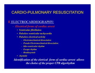 CARDIO-PULMONARY RESUSCITATION
E ELECTROCARDIOGRAPHY:
± Electrical forms of cardiac arrest
‡ Ventricular fibrillation
‡ Pulseless ventricular tachycardia
‡ Pulseless electrical activity
±
±
±
±
±

Electromechanical dissociation
Pseudo Electromechanical dissociation
Idio-ventricular rhythm
Escape rhythm
Bradiasystole

‡ Asystole

Identification of the eletrical form of cardiac arrest allows
the choise of the proper CPR algorhythm

 