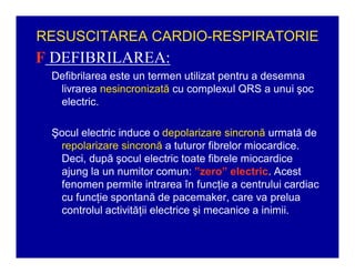 RESUSCITAREA CARDIO-RESPIRATORIE

F DEFIBRILAREA:
Defibrilarea este un termen utilizat pentru a desemna
livrarea nesincronizată cu complexul QRS a unui şoc
electric.
Şocul electric induce o depolarizare sincronă urmată de
repolarizare sincronă a tuturor fibrelor miocardice.
Deci, după şocul electric toate fibrele miocardice
ajung la un numitor comun: ´zero´ electric. Acest
fenomen permite intrarea în funcţie a centrului cardiac
cu funcţie spontană de pacemaker, care va prelua
controlul activităţii electrice şi mecanice a inimii.

 