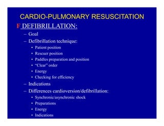 CARDIO-PULMONARY RESUSCITATION
F DEFIBRILLATION:
± Goal
± Defibrillation technique:
‡
‡
‡
‡
‡
‡

Patient position
Rescuer position
Paddles preparation and position
³Clear´ order
Energy
Checking for efficiency

± Indications
± Differences cardioversion/defibrillation:
‡
‡
‡
‡

Synchronic/asynchronic shock
Preparations
Energy
Indications

 