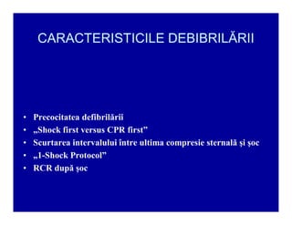 CARACTERISTICILE DEBIBRILĂRII

‡
‡
‡
‡
‡

Precocitatea defibrilării
ÄShock first versus CPR first´
Scurtarea intervalului între ultima compresie sternală şi şoc
Ä1-Shock Protocol´
RCR după şoc

 