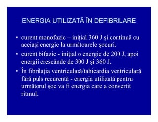 ENERGIA UTILIZATĂ ÎN DEFIBRILARE
‡ curent monofazic ± iniţial 360 J şi continuă cu
aceiaşi energie la următoarele şocuri.
‡ curent bifazic - iniţial o energie de 200 J, apoi
energii crescânde de 300 J şi 360 J.
‡ În fibrilaţia ventriculară/tahicardia ventriculară
fără puls recurentă - energia utilizată pentru
următorul şoc va fi energia care a convertit
ritmul.

 
