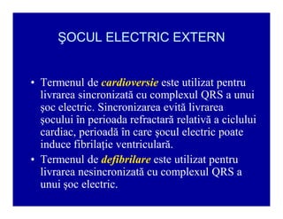 ŞOCUL ELECTRIC EXTERN
‡ Termenul de cardioversie este utilizat pentru
livrarea sincronizată cu complexul QRS a unui
şoc electric. Sincronizarea evită livrarea
şocului în perioada refractară relativă a ciclului
cardiac, perioadă în care şocul electric poate
induce fibrilaţie ventriculară.
‡ Termenul de defibrilare este utilizat pentru
livrarea nesincronizată cu complexul QRS a
unui şoc electric.

 