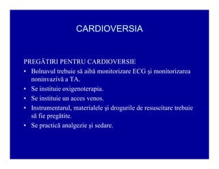 CARDIOVERSIA

PREGĂTIRI PENTRU CARDIOVERSIE
‡ Bolnavul trebuie să aibă monitorizare ECG şi monitorizarea
noninvazivă a TA.
‡ Se instituie oxigenoterapia.
‡ Se instituie un acces venos.
‡ Instrumentarul, materialele şi drogurile de resuscitare trebuie
să fie pregătite.
‡ Se practică analgezie şi sedare.

 