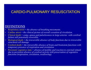 CARDIO-PULMONARY RESUSCITATION

DEFINITIONS
‡
‡
‡
‡
‡
‡

Respiratory arrest = the absence of breathing movements.
Cardiac arrest = the clinical picture of overall cessation of circulation.
Clinical death = coma, apnea and pulselessness in large arteries with cerebral
failure still potentially reversible.
Biological death = the irreversible absence of body functions due to irreversible
structural cell damage.
Cerebral death = the irreversible absence of brain and brainstem functions with
temporary presence of respiration and circulation.
Persistent vegetative state = absence of motility and reaction to external stimuli
due to persistent absence of cerebral activity with preservation of vegetative
functions (respiration, circulation, swallowing).

 