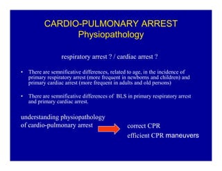 CARDIO-PULMONARY ARREST
Physiopathology
respiratory arrest ? / cardiac arrest ?
‡

There are semnificative differences, related to age, in the incidence of
primary respiratory arrest (more frequent in newborns and children) and
primary cardiac arrest (more frequent in adults and old persons)

‡

There are semnificative differences of BLS in primary respiratory arrest
and primary cardiac arrest.

understanding physiopathology
of cardio-pulmonary arrest

correct CPR
efficient CPR maneuvers

 