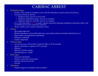 CARDIAC ARREST
‡

Pathophysiology
±
±

±
±

‡

Causes
±
±
±
±
±

‡

Loss of conscience (10 seconds; izoelectric EEg in 15-30 seconds);
Agonic respirations or apneea (10-15 seconds)
Pulseless
Midriasis (30-60 secunde)
General aspect of ³death´

ECG signs
±
±
±
±

‡

Myocardial infarction
Rhythm disturbances (myocardial infarction, myocardial ischemia electrolyte disturbances,etc.)
Hypovolemia (exsanguination, politrauma)
Pulmonary embolism
Cardiac tamponade

Clinical signs
±
±
±
±
±

‡

Cardiac arrest results in circulatory arrest with the immediate cessation of tissue O2 delivery;
Cessation of brain O2 delivery:
‡ Depletion of O2 reserves in 10 seconds
‡ Depletion of phosphocreatine reserves in 2 minutes
‡ Depletion of glucose and ATP reserves in 5 minutes
For a short time delay (always seconds): agonal respiration (Gasping) (unefficient respiratory efforts with
recruitment of accessory respiratory muscles);
Always cardiac arrest result in respiratory arrest;

Ventricular fibrillation
Pulseless ventricular tachycardia
pulseless electrical activitity
Asystole

Treatment
±

Artificial support of ventilation and circulation

 