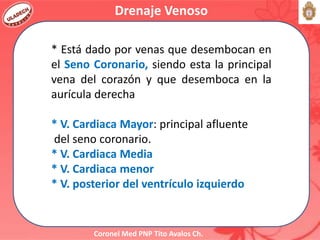 Coronel Med PNP Tito Avalos Ch.
Drenaje Venoso
* Está dado por venas que desembocan en
el Seno Coronario, siendo esta la principal
vena del corazón y que desemboca en la
aurícula derecha
* V. Cardiaca Mayor: principal afluente
del seno coronario.
* V. Cardiaca Media
* V. Cardiaca menor
* V. posterior del ventrículo izquierdo
 