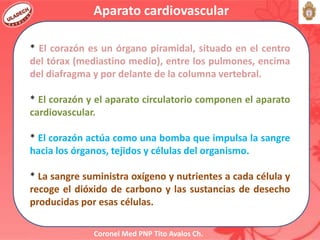 Coronel Med PNP Tito Avalos Ch.
* El corazón es un órgano piramidal, situado en el centro
del tórax (mediastino medio), entre los pulmones, encima
del diafragma y por delante de la columna vertebral.
* El corazón y el aparato circulatorio componen el aparato
cardiovascular.
* El corazón actúa como una bomba que impulsa la sangre
hacia los órganos, tejidos y células del organismo.
* La sangre suministra oxígeno y nutrientes a cada célula y
recoge el dióxido de carbono y las sustancias de desecho
producidas por esas células.
Aparato cardiovascular
 