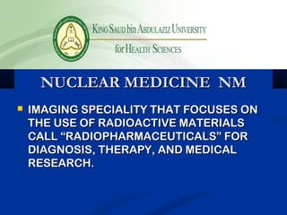 NUCLEAR MEDICINE NMNUCLEAR MEDICINE NM
 IMAGING SPECIALITY THAT FOCUSES ONIMAGING SPECIALITY THAT FOCUSES ON
THE USE OF RADIOACTIVE MATERIALSTHE USE OF RADIOACTIVE MATERIALS
CALL “RADIOPHARMACEUTICALS” FORCALL “RADIOPHARMACEUTICALS” FOR
DIAGNOSIS, THERAPY, AND MEDICALDIAGNOSIS, THERAPY, AND MEDICAL
RESEARCH.RESEARCH.
 