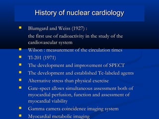 History of nuclear cardiologyHistory of nuclear cardiology
 Blumgard and Weiss (1927) :Blumgard and Weiss (1927) :
the first use of radioactivity in the study of thethe first use of radioactivity in the study of the
cardiovascular systemcardiovascular system
 Wilson : measurement of the circulation timesWilson : measurement of the circulation times
 Tl-201 (1971)Tl-201 (1971)
 The development and improvement of SPECTThe development and improvement of SPECT
 The development and established Tc-labeled agentsThe development and established Tc-labeled agents
 Alternative stress than physical exerciseAlternative stress than physical exercise
 Gate-spect allows simultaneous assessment both ofGate-spect allows simultaneous assessment both of
myocardial perfusion, function and assessment ofmyocardial perfusion, function and assessment of
myocardial viabilitymyocardial viability
 Gamma camera coincidence imaging systemGamma camera coincidence imaging system
 Myocardial metabolic imagingMyocardial metabolic imaging
 