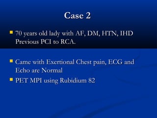Case 2Case 2
 70 years old lady with AF, DM, HTN, IHD70 years old lady with AF, DM, HTN, IHD
Previous PCI to RCA.Previous PCI to RCA.
 Came with Exertional Chest pain, ECG andCame with Exertional Chest pain, ECG and
Echo are NormalEcho are Normal
 PET MPI using Rubidium 82PET MPI using Rubidium 82
 