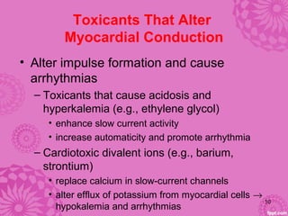 Toxicants That Alter
Myocardial Conduction
• Alter impulse formation and cause
arrhythmias
– Toxicants that cause acidosis and
hyperkalemia (e.g., ethylene glycol)
• enhance slow current activity
• increase automaticity and promote arrhythmia
– Cardiotoxic divalent ions (e.g., barium,
strontium)
• replace calcium in slow-current channels
• alter efflux of potassium from myocardial cells →
hypokalemia and arrhythmias
10
 