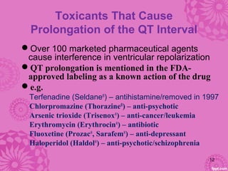 Toxicants That Cause
Prolongation of the QT Interval
Over 100 marketed pharmaceutical agents
cause interference in ventricular repolarization
QT prolongation is mentioned in the FDA-
approved labeling as a known action of the drug
e.g.
Terfenadine (Seldane®
) – antihistamine/removed in 1997
Chlorpromazine (Thorazine®
) – anti-psychotic
Arsenic trioxide (Trisenox®
) – anti-cancer/leukemia
Erythromycin (Erythrocin®
) – antibiotic
Fluoxetine (Prozac®
, Sarafem®
) – anti-depressant
Haloperidol (Haldol®
) – anti-psychotic/schizophrenia
12
 