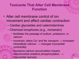 Toxicants That Alter Cell Membrane
Function
• Alter cell membrane control of ion
movement and affect cardiac contraction
– Cardiac glycosides and catecholamines
– Chemical ionophores (e.g., monensin)
• facilitates the passage of sodium, potassium, or
calcium
• monensin: alters Ca2+
and Na+
transport → increased
intracellular calcium → changes myocardial
contractility
• excessive calcium accumulation impairs
mitochondrial oxidative phosphorylation →
myocardial necrosis
13
 
