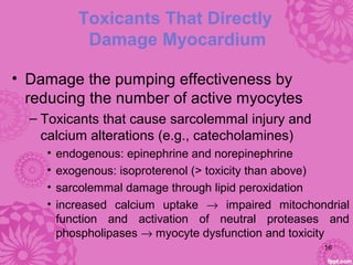 Toxicants That Directly
Damage Myocardium
• Damage the pumping effectiveness by
reducing the number of active myocytes
– Toxicants that cause sarcolemmal injury and
calcium alterations (e.g., catecholamines)
• endogenous: epinephrine and norepinephrine
• exogenous: isoproterenol (> toxicity than above)
• sarcolemmal damage through lipid peroxidation
• increased calcium uptake → impaired mitochondrial
function and activation of neutral proteases and
phospholipases → myocyte dysfunction and toxicity
16
 