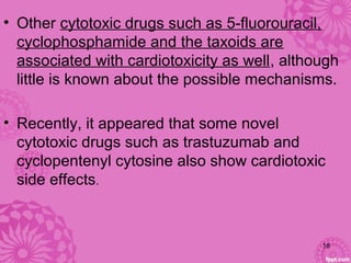 • Other cytotoxic drugs such as 5-fluorouracil,
cyclophosphamide and the taxoids are
associated with cardiotoxicity as well, although
little is known about the possible mechanisms.
• Recently, it appeared that some novel
cytotoxic drugs such as trastuzumab and
cyclopentenyl cytosine also show cardiotoxic
side effects.
18
 
