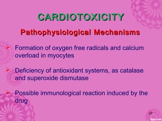 CARDIOTOXICITYCARDIOTOXICITY
 Formation of oxygen free radicals and calcium
overload in myocytes
 Deficiency of antioxidant systems, as catalase
and superoxide dismutase
 Possible immunological reaction induced by the
drug
Pathophysiological MechanismsPathophysiological Mechanisms
22
 