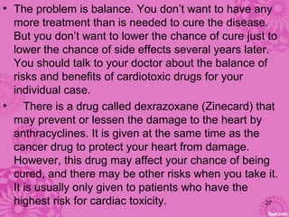 • The problem is balance. You don’t want to have any
more treatment than is needed to cure the disease.
But you don’t want to lower the chance of cure just to
lower the chance of side effects several years later.
You should talk to your doctor about the balance of
risks and benefits of cardiotoxic drugs for your
individual case.
• There is a drug called dexrazoxane (Zinecard) that
may prevent or lessen the damage to the heart by
anthracyclines. It is given at the same time as the
cancer drug to protect your heart from damage.
However, this drug may affect your chance of being
cured, and there may be other risks when you take it.
It is usually only given to patients who have the
highest risk for cardiac toxicity. 27
 