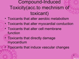 Compound-Induced 
Toxicity(acc.to mechnism of 
toxicant)
• Toxicants that alter aerobic metabolism
• Toxicants that alter myocardial conduction
• Toxicants that alter cell membrane 
function
• Toxicants that directly damage 
myocardium
• Toxicants that induce vascular changes
6
 
