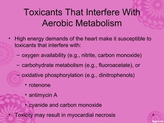 Toxicants That Interfere With 
Aerobic Metabolism
• High energy demands of the heart make it susceptible to 
toxicants that interfere with:
– oxygen availability (e.g., nitrite, carbon monoxide)
– carbohydrate metabolism (e.g., fluoroacetate), or 
– oxidative phosphorylation (e.g., dinitrophenols)
• rotenone 
• antimycin A
• cyanide and carbon monoxide
• Toxicity may result in myocardial necrosis 8
 