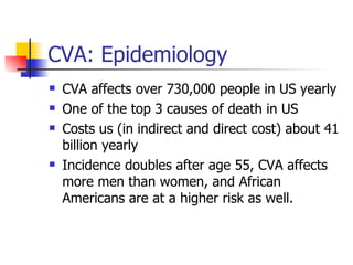CVA: Epidemiology CVA affects over 730,000 people in US yearly One of the top 3 causes of death in US Costs us (in indirect and direct cost) about 41 billion yearly Incidence doubles after age 55, CVA affects more men than women, and African Americans are at a higher risk as well. 
