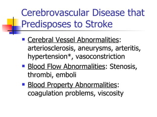 Cerebrovascular Disease that Predisposes to Stroke Cerebral Vessel Abnormalities : arteriosclerosis, aneurysms, arteritis, hypertension*, vasoconstriction Blood Flow Abnormalities : Stenosis, thrombi, emboli Blood Property Abnormalities : coagulation problems, viscosity 