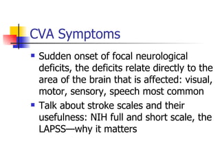 CVA Symptoms Sudden onset of focal neurological deficits, the deficits relate directly to the area of the brain that is affected: visual, motor, sensory, speech most common Talk about stroke scales and their usefulness: NIH full and short scale, the LAPSS—why it matters 