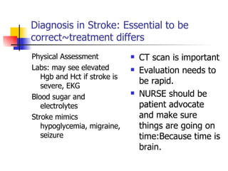 Diagnosis in Stroke: Essential to be correct~treatment differs Physical Assessment Labs: may see elevated Hgb and Hct if stroke is severe, EKG Blood sugar and electrolytes Stroke mimics hypoglycemia, migraine, seizure CT scan is important Evaluation needs to be rapid. NURSE should be patient advocate and make sure things are going on time:Because time is brain. 