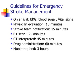 Guidelines for Emergency Stroke Management On arrival: EKG, blood sugar, Vital signs Physician evaluation: 10 minutes Stroke team notification: 15 minutes CT scan : 25 minutes CT interpreted: 45 minutes Drug administration: 60 minutes Monitored bed: 3 hours 