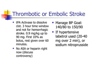 Thrombotic or Embolic Stroke tPA Activase to dissolve clot. 3 hour time window and not for hemorrhagic stroke. 0.9 mg/kg up to 90 mg. First 10% as bolus, rest given over 60 minutes. No ASA or heparin right now (discuss controversy) Manage BP Goal: 140/80 to 150/90  If hypertensive labetrol used (20-40 mg over 2 min), or sodium nitroprusside 