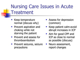 Nursing Care Issues in Acute Treatment  Keep temperature normal (discuss why) Prevent aspiration and choking while not starving the patient Prevent and assess for thromboembolism Prevent seizures, seizure precautions Assess for depression (common) Keep patient calm-avoid abrupt increases in ICP Aim for good CPP and ICP as close to normal as possible (discuss) Neuro assessment, report changes  