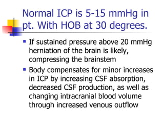 Normal ICP is 5-15 mmHg in pt. With HOB at 30 degrees. If sustained pressure above 20 mmHg herniation of the brain is likely, compressing the brainstem  Body compensates for minor increases in ICP by increasing CSF absorption, decreased CSF production, as well as changing intracranial blood volume through increased venous outflow 