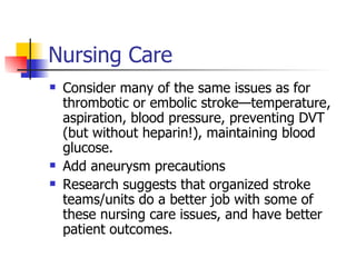 Nursing Care Consider many of the same issues as for thrombotic or embolic stroke—temperature, aspiration, blood pressure, preventing DVT (but without heparin!), maintaining blood glucose. Add aneurysm precautions Research suggests that organized stroke teams/units do a better job with some of these nursing care issues, and have better patient outcomes. 