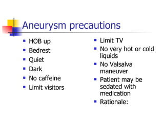 Aneurysm precautions HOB up Bedrest Quiet Dark No caffeine Limit visitors Limit TV No very hot or cold liquids No Valsalva maneuver Patient may be sedated with medication Rationale: 