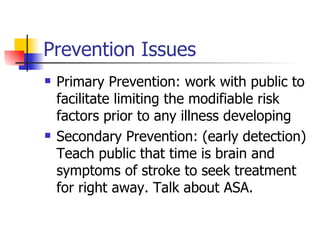 Prevention Issues Primary Prevention: work with public to facilitate limiting the modifiable risk factors prior to any illness developing Secondary Prevention: (early detection) Teach public that time is brain and symptoms of stroke to seek treatment for right away. Talk about ASA. 