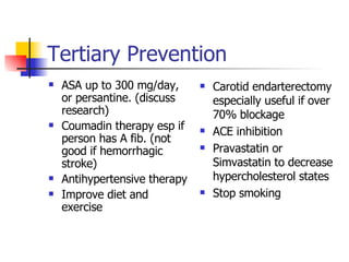 Tertiary Prevention ASA up to 300 mg/day, or persantine. (discuss research) Coumadin therapy esp if person has A fib. (not good if hemorrhagic stroke) Antihypertensive therapy Improve diet and exercise Carotid endarterectomy especially useful if over 70% blockage ACE inhibition Pravastatin or Simvastatin to decrease hypercholesterol states Stop smoking 