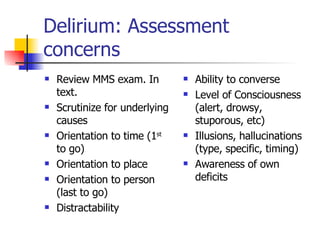 Delirium: Assessment concerns Review MMS exam. In text. Scrutinize for underlying causes Orientation to time (1 st  to go) Orientation to place Orientation to person (last to go) Distractability Ability to converse Level of Consciousness (alert, drowsy, stuporous, etc) Illusions, hallucinations (type, specific, timing) Awareness of own deficits 