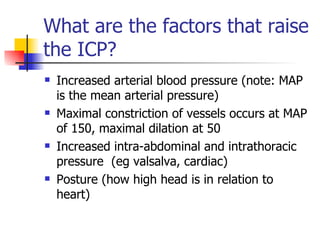 What are the factors that raise the ICP? Increased arterial blood pressure (note: MAP is the mean arterial pressure) Maximal constriction of vessels occurs at MAP of 150, maximal dilation at 50 Increased intra-abdominal and intrathoracic pressure  (eg valsalva, cardiac) Posture (how high head is in relation to heart) 