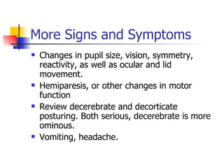 More Signs and Symptoms Changes in pupil size, vision, symmetry, reactivity, as well as ocular and lid movement. Hemiparesis, or other changes in motor function Review decerebrate and decorticate posturing. Both serious, decerebrate is more ominous. Vomiting, headache.  