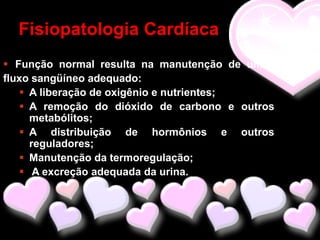 Fisiopatologia Cardíaca
 Função normal resulta na manutenção de um
fluxo sangüíneo adequado:
    A liberação de oxigênio e nutrientes;
    A remoção do dióxido de carbono e outros
     metabólitos;
    A distribuição de hormônios e outros
     reguladores;
    Manutenção da termoregulação;
    A excreção adequada da urina.
 