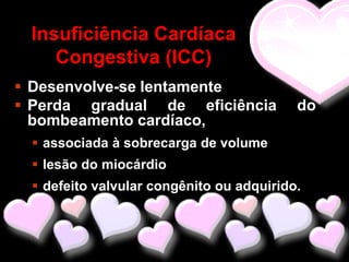 Insuficiência Cardíaca
    Congestiva (ICC)
 Desenvolve-se lentamente
 Perda gradual de eficiência             do
  bombeamento cardíaco,
  associada à sobrecarga de volume
  lesão do miocárdio
  defeito valvular congênito ou adquirido.
 