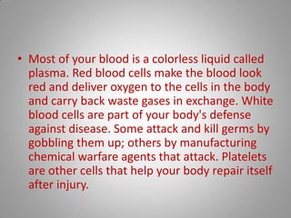 Most of your blood is a colorless liquid called plasma. Red blood cells make the blood look red and deliver oxygen to the cells in the body and carry back waste gases in exchange. White blood cells are part of your body's defense against disease. Some attack and kill germs by gobbling them up; others by manufacturing chemical warfare agents that attack. Platelets are other cells that help your body repair itself after injury. 