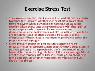 Exercise Stress Test The exercise stress test, also known as the treadmill test or exercise tolerance test, indicates whether your heart gets enough blood flow and oxygen when it's working its hardest, such as during exercise. Often, stress tests are given to people with chest pain or other symptoms who appear to have coronary artery disease, based on a medical exam and EKG. In addition, these tests are sometimes used for other purposes, from assessing the effectiveness of heart disease treatment to gauging the safety of a proposed exercise program.Stress tests are among the best tools for diagnosing heart disease, and some research suggests that they may also be useful in estimating disease risk in people who don't have symptoms but have risk factors such as high cholesterol. If you are over age 40 and are at risk for coronary artery disease because you smoke or have high blood pressure or other risk factors, ask your doctor if you should have this test. 