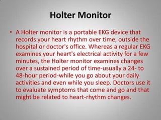 Holter Monitor A Holter monitor is a portable EKG device that records your heart rhythm over time, outside the hospital or doctor's office. Whereas a regular EKG examines your heart's electrical activity for a few minutes, the Holter monitor examines changes over a sustained period of time-usually a 24- to 48-hour period-while you go about your daily activities and even while you sleep. Doctors use it to evaluate symptoms that come and go and that might be related to heart-rhythm changes.