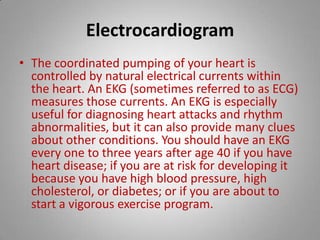 Electrocardiogram The coordinated pumping of your heart is controlled by natural electrical currents within the heart. An EKG (sometimes referred to as ECG) measures those currents. An EKG is especially useful for diagnosing heart attacks and rhythm abnormalities, but it can also provide many clues about other conditions. You should have an EKG every one to three years after age 40 if you have heart disease; if you are at risk for developing it because you have high blood pressure, high cholesterol, or diabetes; or if you are about to start a vigorous exercise program.