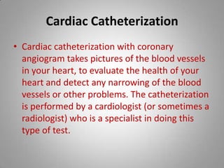 Cardiac Catheterization Cardiac catheterization with coronary angiogram takes pictures of the blood vessels in your heart, to evaluate the health of your heart and detect any narrowing of the blood vessels or other problems. The catheterization is performed by a cardiologist (or sometimes a radiologist) who is a specialist in doing this type of test.